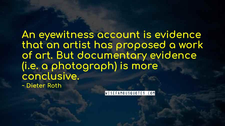 Dieter Roth Quotes: An eyewitness account is evidence that an artist has proposed a work of art. But documentary evidence (i.e. a photograph) is more conclusive.