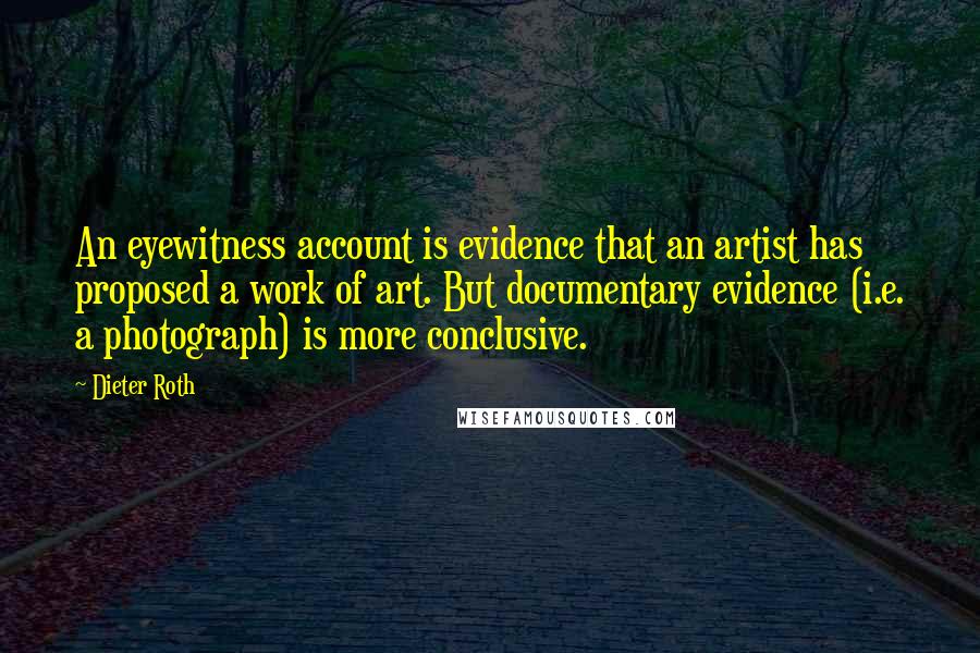 Dieter Roth Quotes: An eyewitness account is evidence that an artist has proposed a work of art. But documentary evidence (i.e. a photograph) is more conclusive.