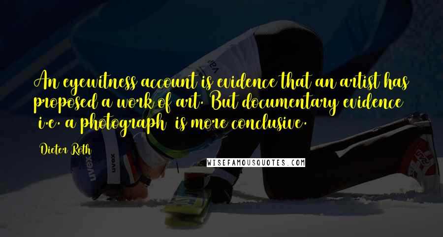 Dieter Roth Quotes: An eyewitness account is evidence that an artist has proposed a work of art. But documentary evidence (i.e. a photograph) is more conclusive.