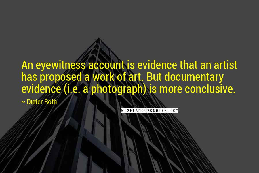 Dieter Roth Quotes: An eyewitness account is evidence that an artist has proposed a work of art. But documentary evidence (i.e. a photograph) is more conclusive.