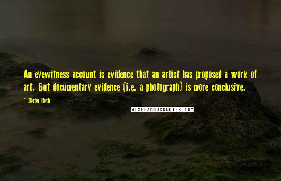 Dieter Roth Quotes: An eyewitness account is evidence that an artist has proposed a work of art. But documentary evidence (i.e. a photograph) is more conclusive.