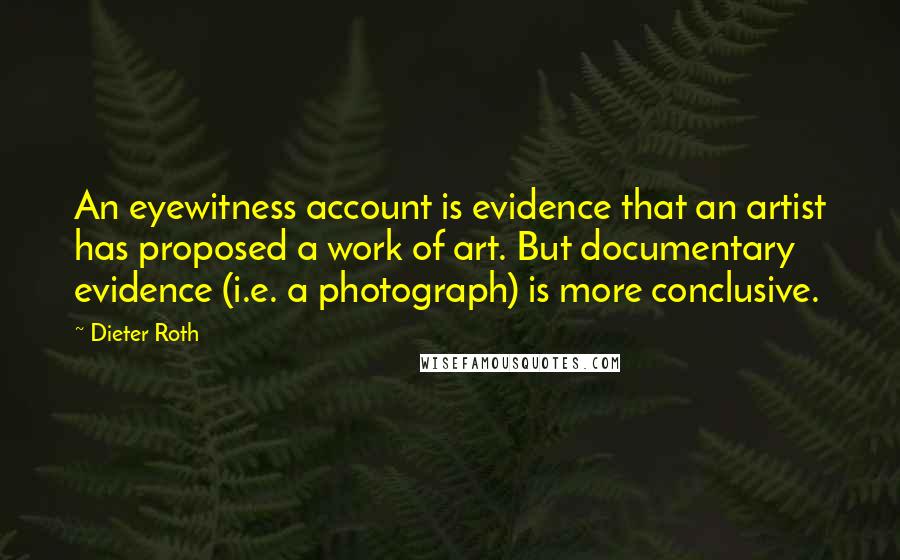 Dieter Roth Quotes: An eyewitness account is evidence that an artist has proposed a work of art. But documentary evidence (i.e. a photograph) is more conclusive.