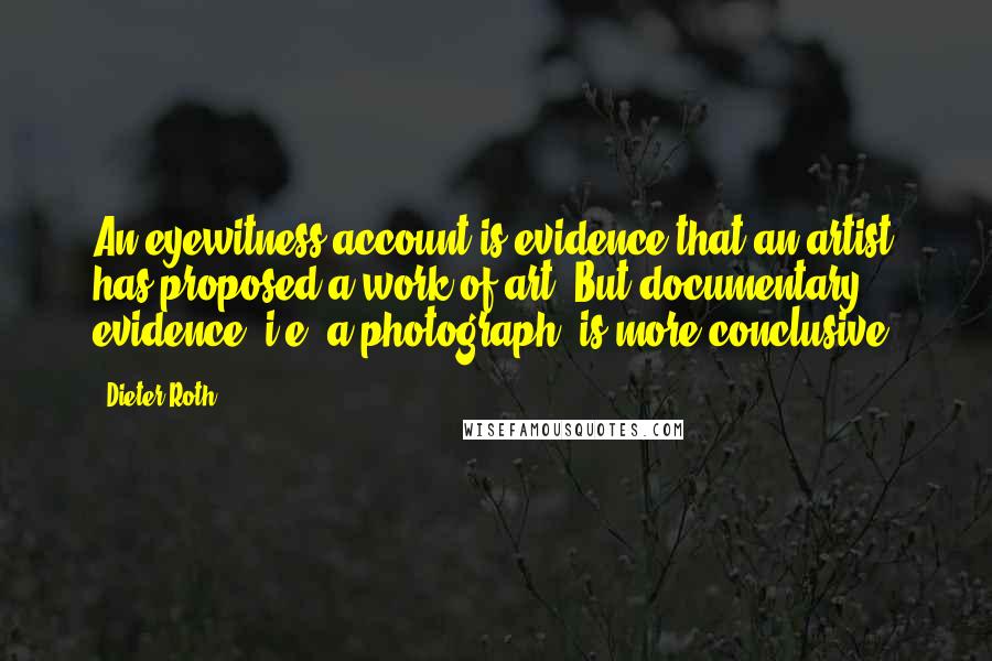 Dieter Roth Quotes: An eyewitness account is evidence that an artist has proposed a work of art. But documentary evidence (i.e. a photograph) is more conclusive.