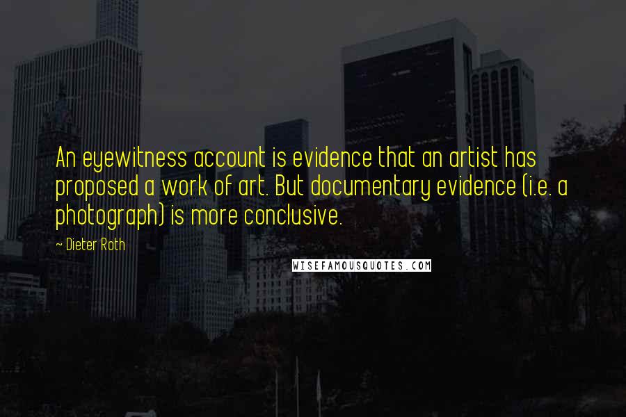 Dieter Roth Quotes: An eyewitness account is evidence that an artist has proposed a work of art. But documentary evidence (i.e. a photograph) is more conclusive.