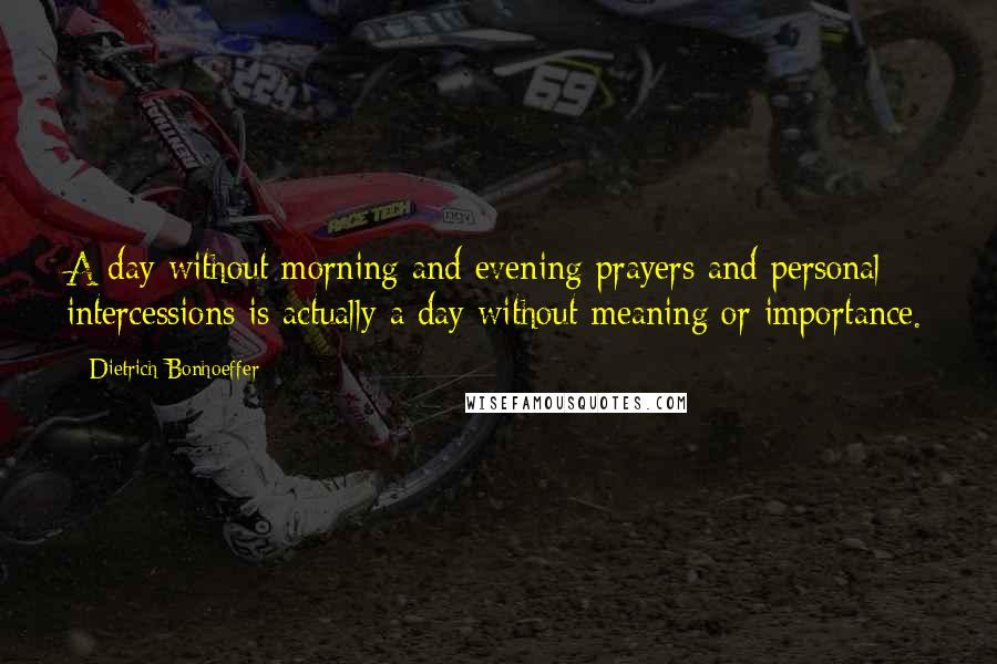 Dietrich Bonhoeffer Quotes: A day without morning and evening prayers and personal intercessions is actually a day without meaning or importance.