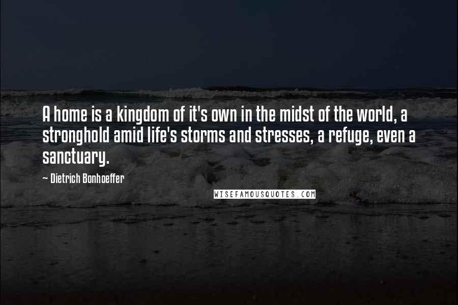 Dietrich Bonhoeffer Quotes: A home is a kingdom of it's own in the midst of the world, a stronghold amid life's storms and stresses, a refuge, even a sanctuary.