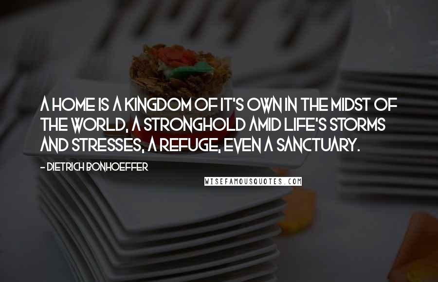 Dietrich Bonhoeffer Quotes: A home is a kingdom of it's own in the midst of the world, a stronghold amid life's storms and stresses, a refuge, even a sanctuary.