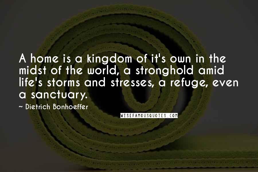 Dietrich Bonhoeffer Quotes: A home is a kingdom of it's own in the midst of the world, a stronghold amid life's storms and stresses, a refuge, even a sanctuary.