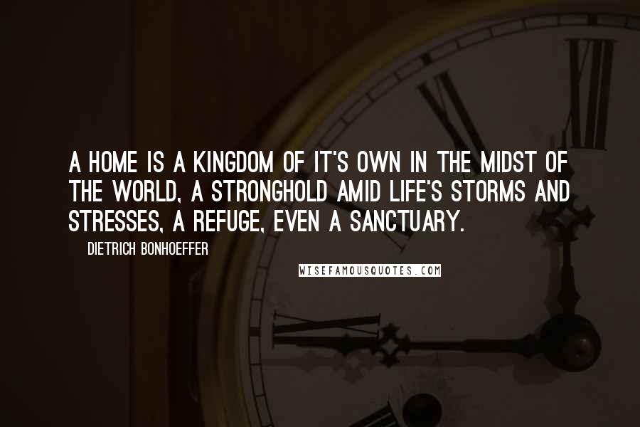 Dietrich Bonhoeffer Quotes: A home is a kingdom of it's own in the midst of the world, a stronghold amid life's storms and stresses, a refuge, even a sanctuary.