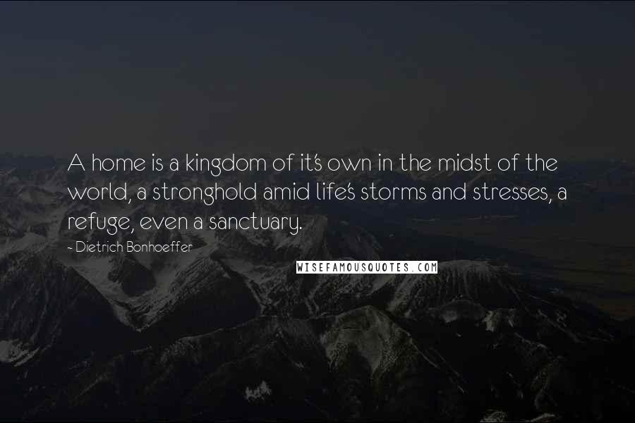 Dietrich Bonhoeffer Quotes: A home is a kingdom of it's own in the midst of the world, a stronghold amid life's storms and stresses, a refuge, even a sanctuary.