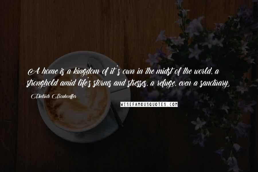 Dietrich Bonhoeffer Quotes: A home is a kingdom of it's own in the midst of the world, a stronghold amid life's storms and stresses, a refuge, even a sanctuary.