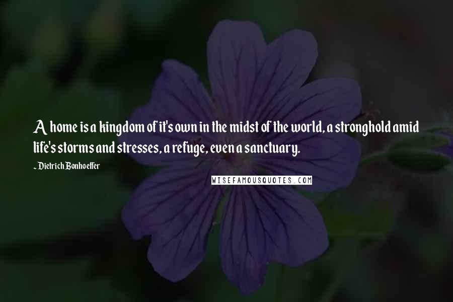 Dietrich Bonhoeffer Quotes: A home is a kingdom of it's own in the midst of the world, a stronghold amid life's storms and stresses, a refuge, even a sanctuary.