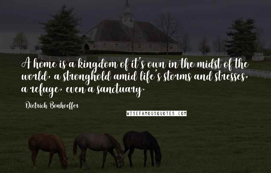 Dietrich Bonhoeffer Quotes: A home is a kingdom of it's own in the midst of the world, a stronghold amid life's storms and stresses, a refuge, even a sanctuary.