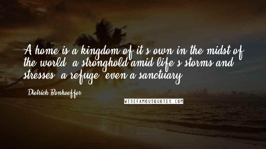 Dietrich Bonhoeffer Quotes: A home is a kingdom of it's own in the midst of the world, a stronghold amid life's storms and stresses, a refuge, even a sanctuary.