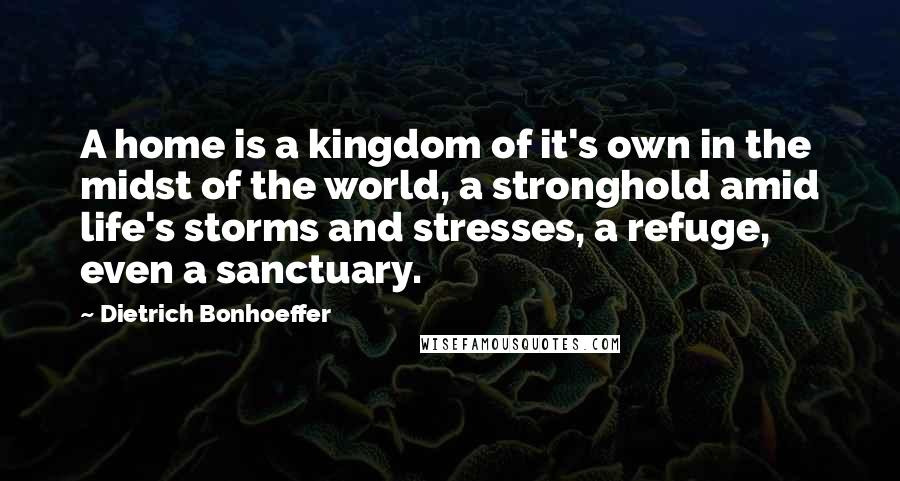 Dietrich Bonhoeffer Quotes: A home is a kingdom of it's own in the midst of the world, a stronghold amid life's storms and stresses, a refuge, even a sanctuary.