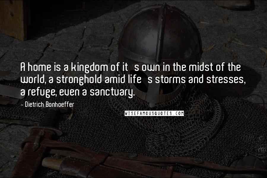 Dietrich Bonhoeffer Quotes: A home is a kingdom of it's own in the midst of the world, a stronghold amid life's storms and stresses, a refuge, even a sanctuary.