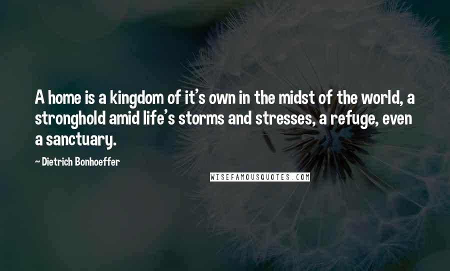 Dietrich Bonhoeffer Quotes: A home is a kingdom of it's own in the midst of the world, a stronghold amid life's storms and stresses, a refuge, even a sanctuary.