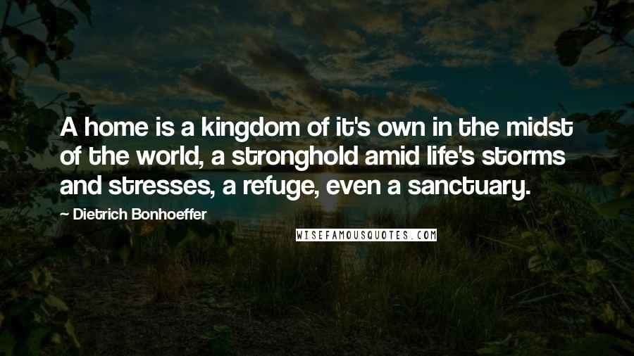 Dietrich Bonhoeffer Quotes: A home is a kingdom of it's own in the midst of the world, a stronghold amid life's storms and stresses, a refuge, even a sanctuary.
