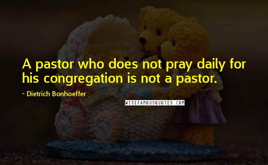Dietrich Bonhoeffer Quotes: A pastor who does not pray daily for his congregation is not a pastor.