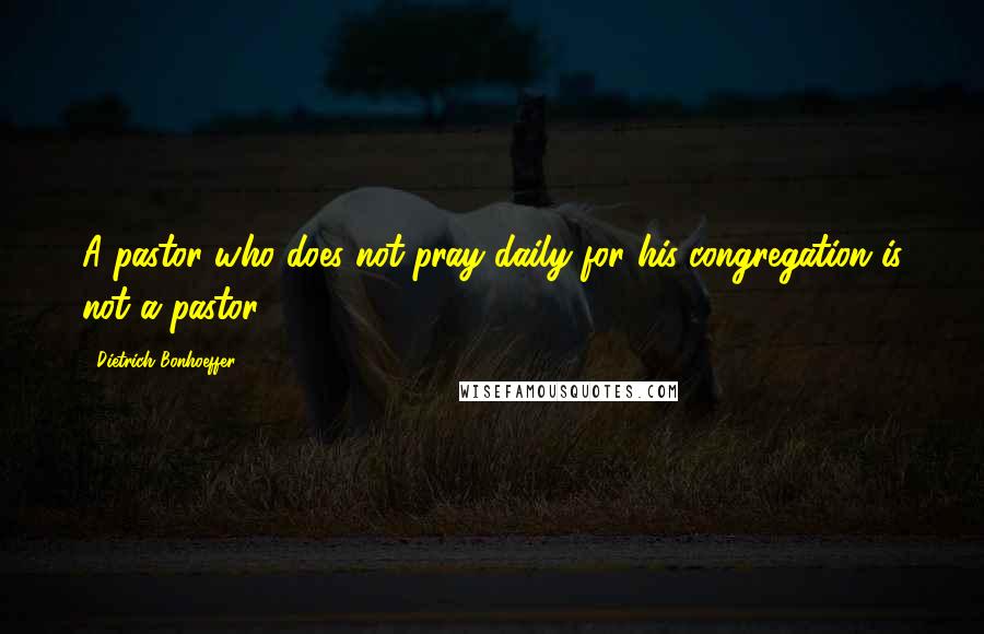 Dietrich Bonhoeffer Quotes: A pastor who does not pray daily for his congregation is not a pastor.