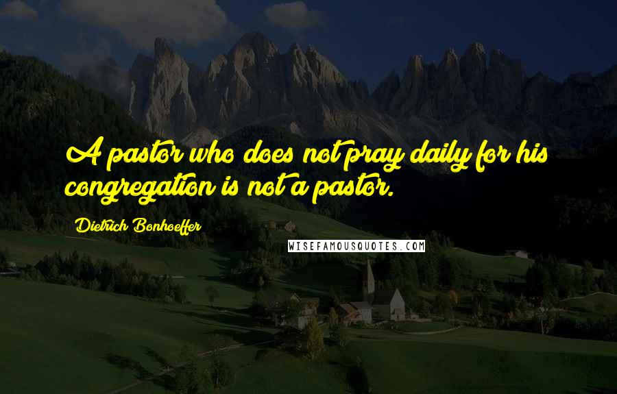 Dietrich Bonhoeffer Quotes: A pastor who does not pray daily for his congregation is not a pastor.