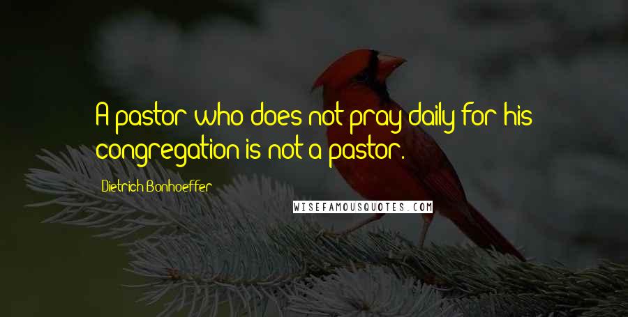 Dietrich Bonhoeffer Quotes: A pastor who does not pray daily for his congregation is not a pastor.