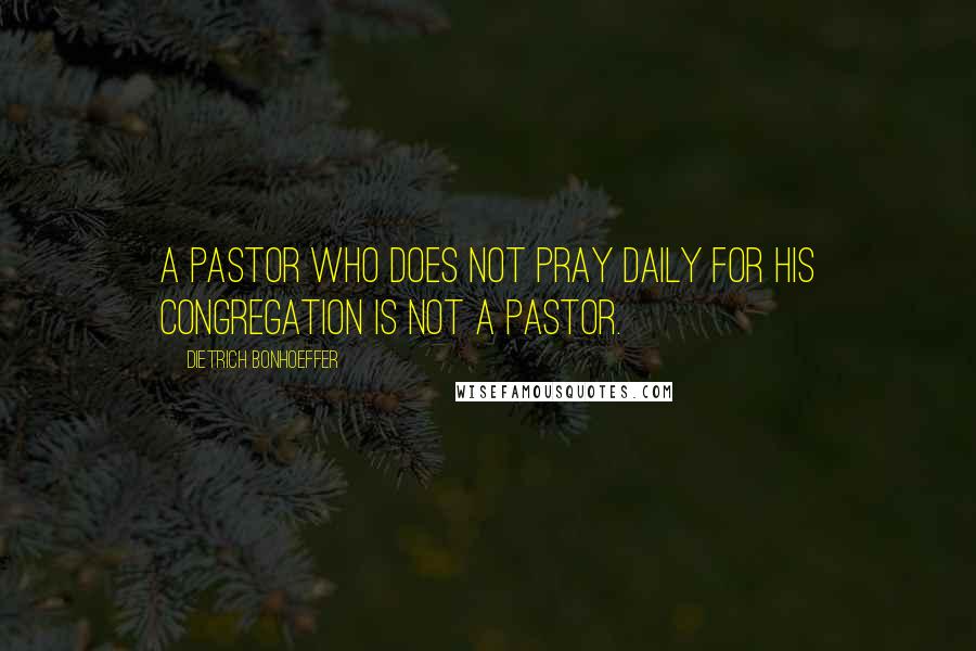 Dietrich Bonhoeffer Quotes: A pastor who does not pray daily for his congregation is not a pastor.
