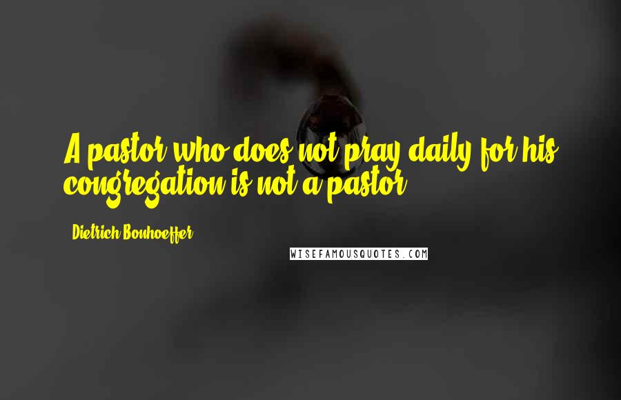 Dietrich Bonhoeffer Quotes: A pastor who does not pray daily for his congregation is not a pastor.