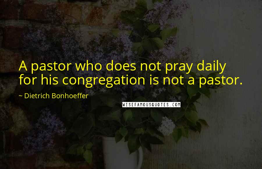 Dietrich Bonhoeffer Quotes: A pastor who does not pray daily for his congregation is not a pastor.