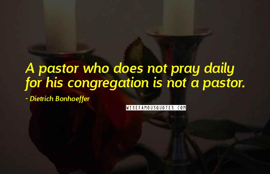 Dietrich Bonhoeffer Quotes: A pastor who does not pray daily for his congregation is not a pastor.