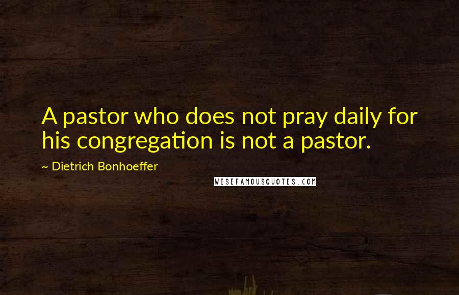 Dietrich Bonhoeffer Quotes: A pastor who does not pray daily for his congregation is not a pastor.