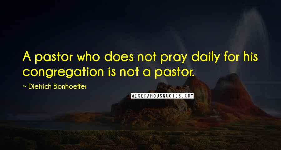 Dietrich Bonhoeffer Quotes: A pastor who does not pray daily for his congregation is not a pastor.