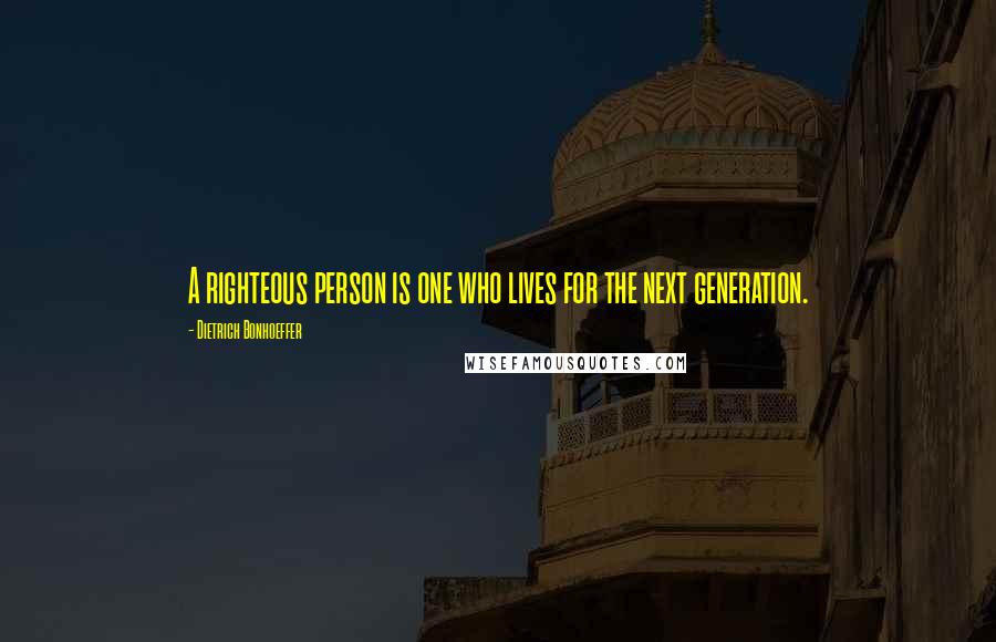 Dietrich Bonhoeffer Quotes: A righteous person is one who lives for the next generation.