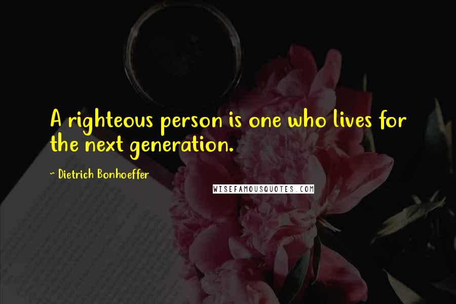 Dietrich Bonhoeffer Quotes: A righteous person is one who lives for the next generation.