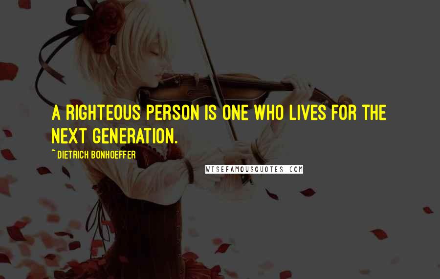 Dietrich Bonhoeffer Quotes: A righteous person is one who lives for the next generation.
