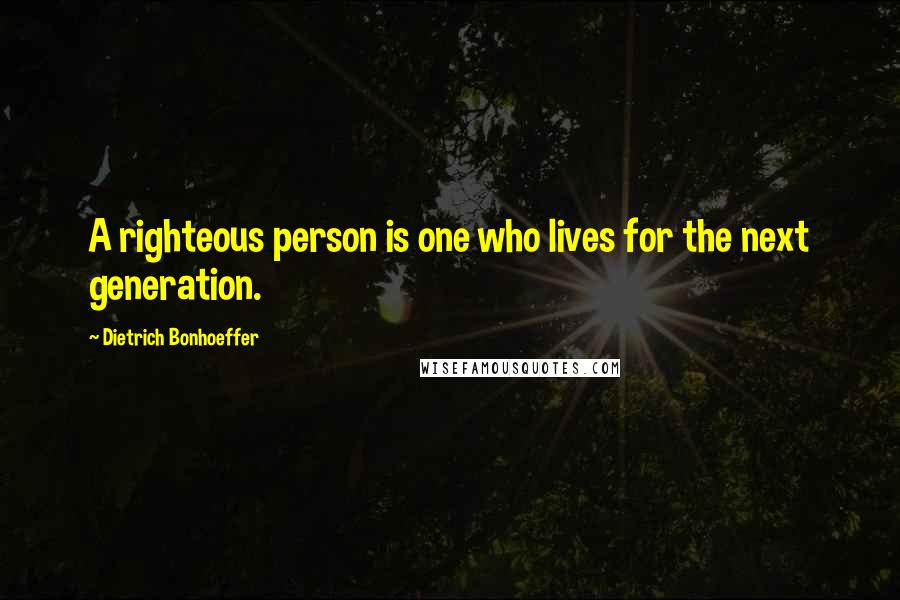 Dietrich Bonhoeffer Quotes: A righteous person is one who lives for the next generation.