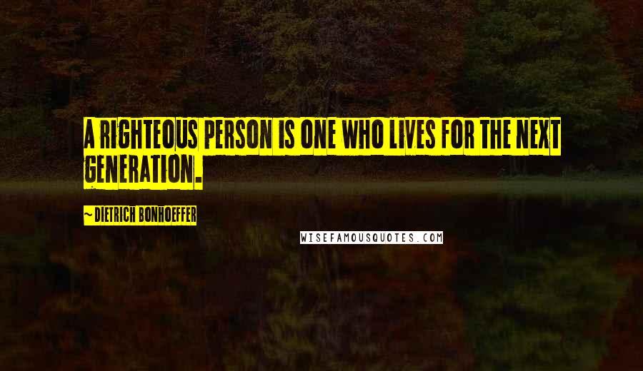 Dietrich Bonhoeffer Quotes: A righteous person is one who lives for the next generation.