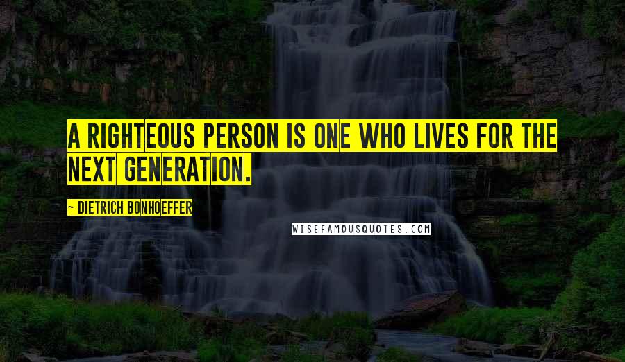 Dietrich Bonhoeffer Quotes: A righteous person is one who lives for the next generation.