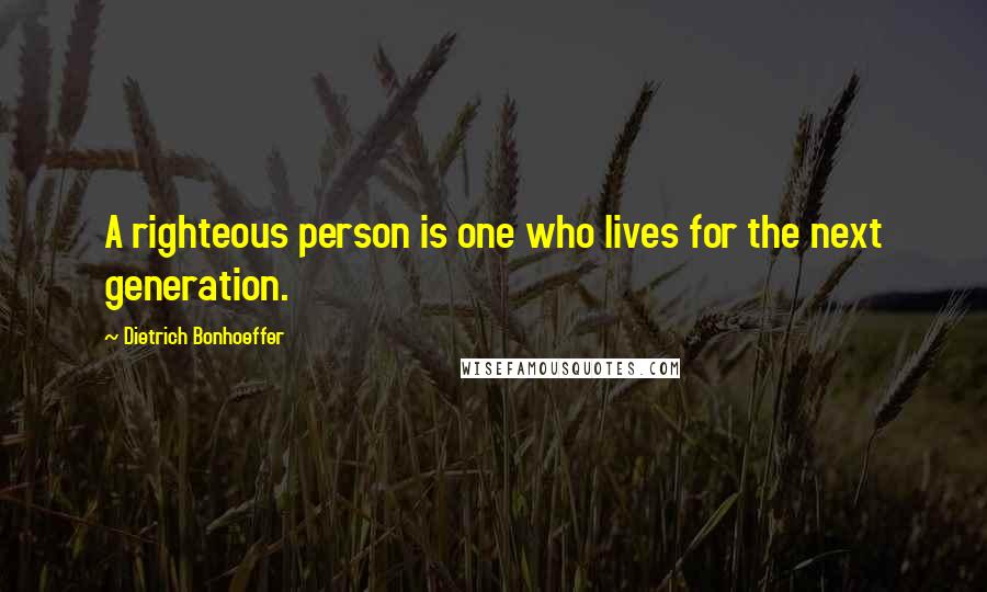 Dietrich Bonhoeffer Quotes: A righteous person is one who lives for the next generation.