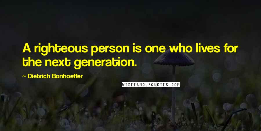 Dietrich Bonhoeffer Quotes: A righteous person is one who lives for the next generation.