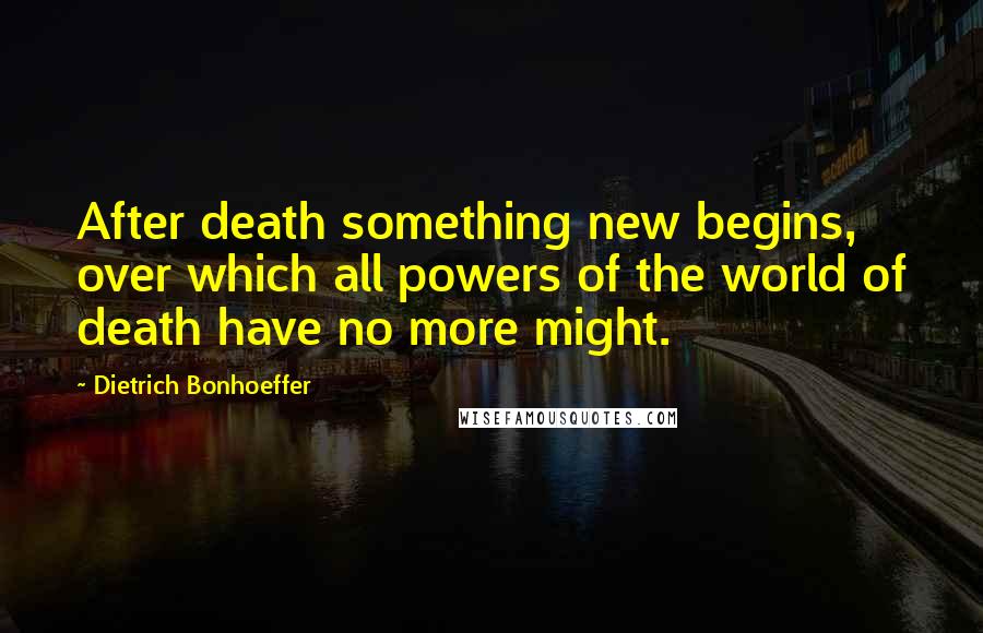 Dietrich Bonhoeffer Quotes: After death something new begins, over which all powers of the world of death have no more might.