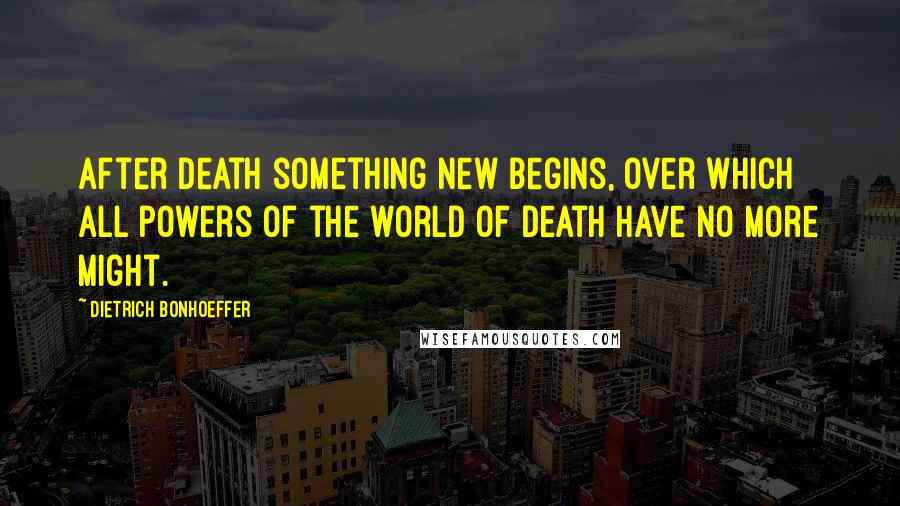 Dietrich Bonhoeffer Quotes: After death something new begins, over which all powers of the world of death have no more might.