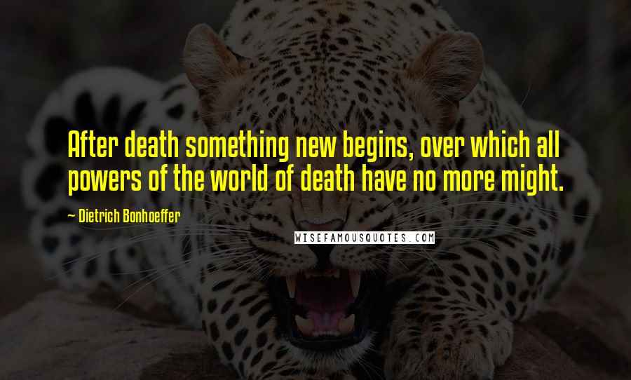 Dietrich Bonhoeffer Quotes: After death something new begins, over which all powers of the world of death have no more might.