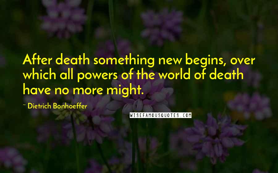 Dietrich Bonhoeffer Quotes: After death something new begins, over which all powers of the world of death have no more might.