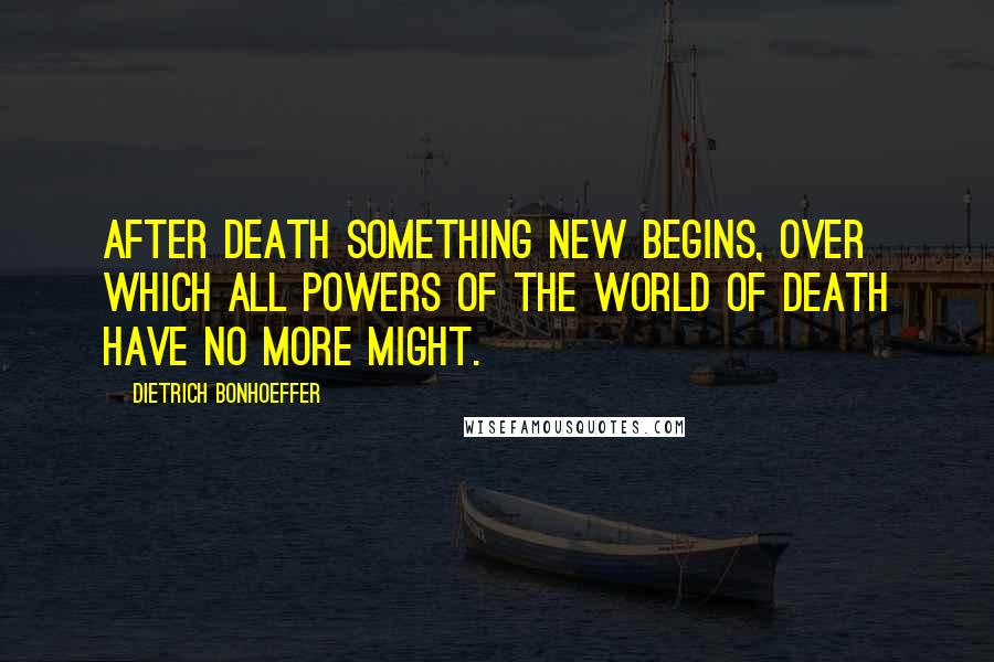 Dietrich Bonhoeffer Quotes: After death something new begins, over which all powers of the world of death have no more might.