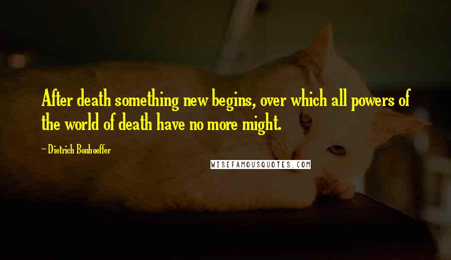 Dietrich Bonhoeffer Quotes: After death something new begins, over which all powers of the world of death have no more might.
