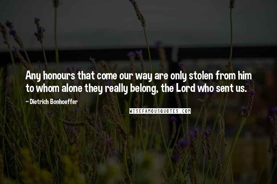 Dietrich Bonhoeffer Quotes: Any honours that come our way are only stolen from him to whom alone they really belong, the Lord who sent us.