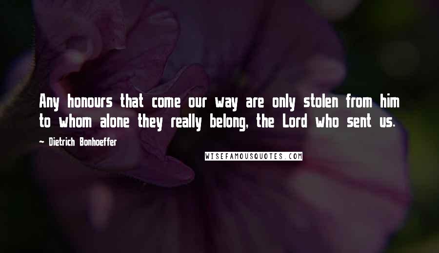 Dietrich Bonhoeffer Quotes: Any honours that come our way are only stolen from him to whom alone they really belong, the Lord who sent us.