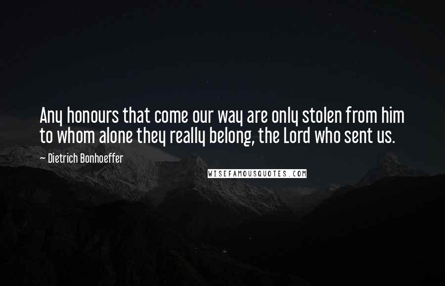 Dietrich Bonhoeffer Quotes: Any honours that come our way are only stolen from him to whom alone they really belong, the Lord who sent us.