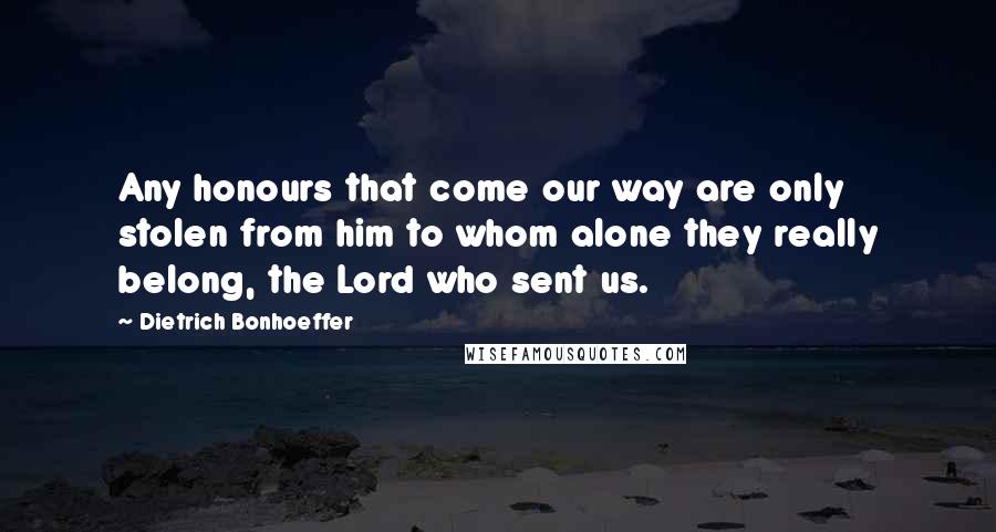 Dietrich Bonhoeffer Quotes: Any honours that come our way are only stolen from him to whom alone they really belong, the Lord who sent us.